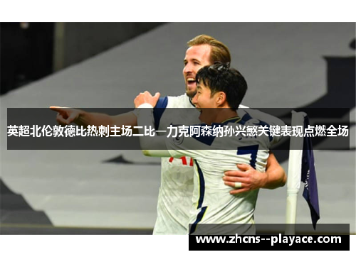 英超北伦敦德比热刺主场二比一力克阿森纳孙兴慜关键表现点燃全场