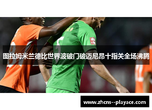 图拉姆米兰德比世界波破门破迈尼昂十指关全场沸腾 图拉姆米兰德比世界波破门破迈尼昂十指关全场沸腾