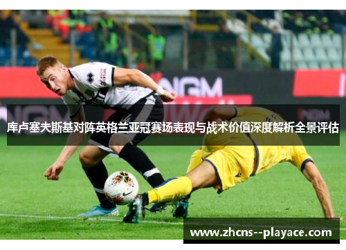 库卢塞夫斯基对阵英格兰亚冠赛场表现与战术价值深度解析全景评估 库卢塞夫斯基对阵英格兰亚冠赛场表现与战术价值深度解析全景评估